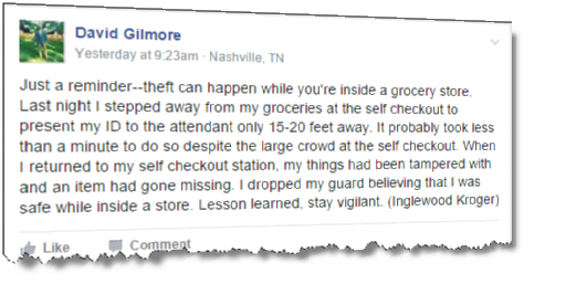 Just a reminder--theft can happen while you're inside a grocery store. Last night I stepped away from my groceries at the self checkout to present my ID to the attendant only 15-20 feet away. It probably took less than a minute to do so despite the large crowd at the self checkout. When I returned to my self checkout station, my things had been tampered with and an item had gone missing. I dropped my guard believing that I was safe while inside a store. Lesson learned, stay vigilant. (Inglewood Kroger)