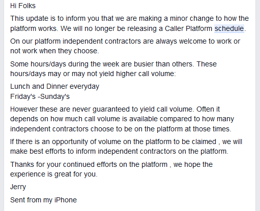  Hi Folks This update is to inform you that we are making a minor change to how the platform works. We will no longer be releasing a Caller Platform schedule. On our platform independent contractors are always welcome to work or not work when they choose. Some hours/days during the week are busier than others. These hours/days may or may not yield higher call volume: Lunch and Dinner everyday Friday's -Sunday's However these are never guaranteed to yield call volume. Often it depends on how much call volume is available compared to how many independent contractors choose to be on the platform at those times. If there is an opportunity of volume on the platform to be claimed , we will make best efforts to inform independent contractors on the platform. Thanks for your continued efforts on the platform , we hope the experience is great for you. Jerry Sent from my iPhone