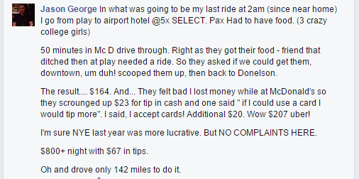  In what was going to be my last ride at 2am (since near home) I go from play to airport hotel @5x SELECT. Pax Had to have food. (3 crazy college girls) 50 minutes in Mc D drive through. Right as they got their food - friend that ditched then at play needed a ride. So they asked if we could get them, downtown, um duh! scooped them up, then back to Donelson. The result.... $164. And... They felt bad I lost money while at McDonald's so they scrounged up $23 for tip in cash and one said " if I could use a card I would tip more". I said, I accept cards! Additional $20. Wow $207 uber! I'm sure NYE last year was more lucrative. But NO COMPLAINTS HERE. $800+ night with $67 in tips. Oh and drove only 142 miles to do it.