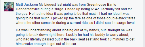 My biggest last night was from Greenhouse Bar to Hendersonville during a surge. Ended up being $142. I actually felt bad for the guy. He had no idea it was going to be that much. I had no idea it was going to be that much. I picked up the fare as one of those double-stack fares where the other comes in during a current ride, so I didn't see the surge level. He was understanding about it being out of my hands, but I thought he was going to break down right there. Luckily he had his buddy to worry about, who had literally passed out in the back seat seat and took 10 minutes to get him awake enough to get out of the car.