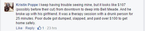 I keep having trouble seeing mine, but it looks like $107 (possibly before their cut) from downtown to deep into Bell Meade. And he broke up with his girlfriend. It was a therapy session with a drunk person for 25 minutes. Poor dude got dumped, slapped, and paid over $100 to get home safely.