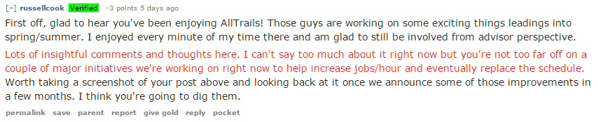 First off, glad to hear you've been enjoying AllTrails! Those guys are working on some exciting things leadings into spring/summer. I enjoyed every minute of my time there and am glad to still be involved from advisor perspective. Lots of insightful comments and thoughts here. I can't say too much about it right now but you're not too far off on a couple of major initiatives we're working on right now to help increase jobs/hour and eventually replace the schedule. Worth taking a screenshot of your post above and looking back at it once we announce some of those improvements in a few months. I think you're going to dig them.