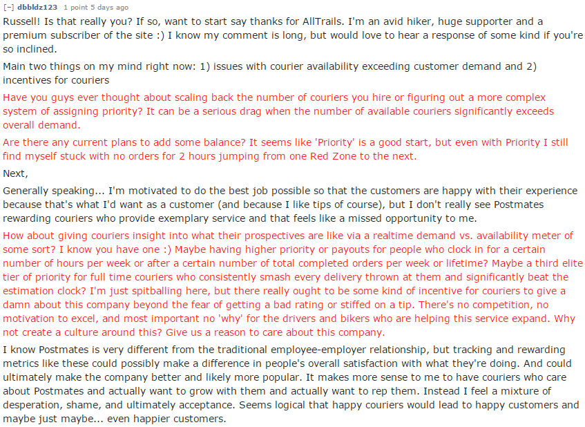 Russell! Is that really you? If so, want to start say thanks for AllTrails. I'm an avid hiker, huge supporter and a premium subscriber of the site :) I know my comment is long, but would love to hear a response of some kind if you're so inclined. Main two things on my mind right now: 1) issues with courier availability exceeding customer demand and 2) incentives for couriers Have you guys ever thought about scaling back the number of couriers you hire or figuring out a more complex system of assigning priority? It can be a serious drag when the number of available couriers significantly exceeds overall demand. Are there any current plans to add some balance? It seems like 'Priority' is a good start, but even with Priority I still find myself stuck with no orders for 2 hours jumping from one Red Zone to the next. Next, Generally speaking... I'm motivated to do the best job possible so that the customers are happy with their experience because that's what I'd want as a customer (and because I like tips of course), but I don't really see Postmates rewarding couriers who provide exemplary service and that feels like a missed opportunity to me. How about giving couriers insight into what their prospectives are like via a realtime demand vs. availability meter of some sort? I know you have one :) Maybe having higher priority or payouts for people who clock in for a certain number of hours per week or after a certain number of total completed orders per week or lifetime? Maybe a third elite tier of priority for full time couriers who consistently smash every delivery thrown at them and significantly beat the estimation clock? I'm just spitballing here, but there really ought to be some kind of incentive for couriers to give a damn about this company beyond the fear of getting a bad rating or stiffed on a tip. There's no competition, no motivation to excel, and most important no 'why' for the drivers and bikers who are helping this service expand. Why not create a culture around this? Give us a reason to care about this company. I know Postmates is very different from the traditional employee-employer relationship, but tracking and rewarding metrics like these could possibly make a difference in people's overall satisfaction with what they're doing. And could ultimately make the company better and likely more popular. It makes more sense to me to have couriers who care about Postmates and actually want to grow with them and actually want to rep them. Instead I feel a mixture of desperation, shame, and ultimately acceptance. Seems logical that happy couriers would lead to happy customers and maybe just maybe... even happier customers.