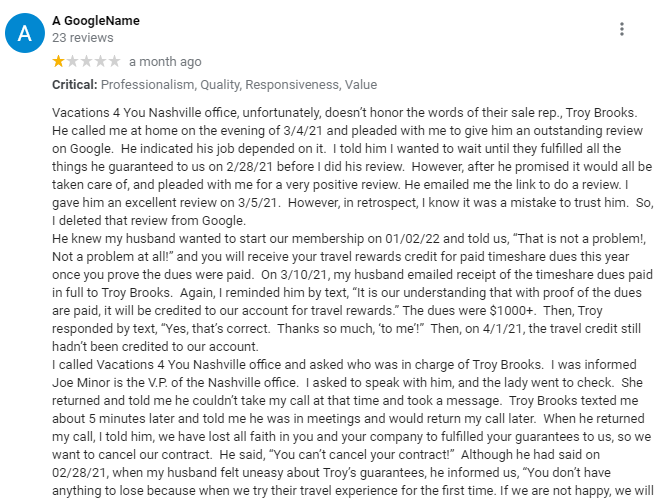 Vacations 4 You Nashville office, unfortunately, doesn’t honor the words of their sale rep., Troy Brooks.  He called me at home on the evening of 3/4/21 and pleaded with me to give him an outstanding review on Google.  He indicated his job depended on it.  I told him I wanted to wait until they fulfilled all the things he guaranteed to us on 2/28/21 before I did his review.  However, after he promised it would all be taken care of, and pleaded with me for a very positive review. He emailed me the link to do a review. I gave him an excellent review on 3/5/21.  However, in retrospect, I know it was a mistake to trust him.  So, I deleted that review from Google.
He knew my husband wanted to start our membership on 01/02/22 and told us, “That is not a problem!, Not a problem at all!” and you will receive your travel rewards credit for paid timeshare dues this year once you prove the dues were paid.  On 3/10/21, my husband emailed receipt of the timeshare dues paid in full to Troy Brooks.  Again, I reminded him by text, “It is our understanding that with proof of the dues are paid, it will be credited to our account for travel rewards.” The dues were $1000+.  Then, Troy responded by text, “Yes, that’s correct.  Thanks so much, ‘to me’!”  Then, on 4/1/21, the travel credit still hadn’t been credited to our account.
I called Vacations 4 You Nashville office and asked who was in charge of Troy Brooks.  I was informed Joe Minor is the V.P. of the Nashville office.  I asked to speak with him, and the lady went to check.  She returned and told me he couldn’t take my call at that time and took a message.  Troy Brooks texted me about 5 minutes later and told me he was in meetings and would return my call later.  When he returned my call, I told him, we have lost all faith in you and your company to fulfilled your guarantees to us, so we want to cancel our contract.  He said, “You can’t cancel your contract!”  Although he had said on 02/28/21, when my husband felt uneasy about Troy’s guarantees, he informed us, “You don’t have anything to lose because when we try their travel experience for the first time. If we are not happy, we will receive a full refund from Vacations 4 You.”  It sounded too good to be true, and it isn’t true!  On 4/2/21, Troy emailed us a card receipt where he had charged 7.5K dollars, knowing he was not an authorized user on the account.
Later, on 4/26/21, I left Troy a voice message.  He returned a text on 4/27/21, saying, “Hi to me, Received your message.  I am off today. I will check on it tomorrow and get back with you. Thanks.”  He didn’t get back to us, so on 5/4/21, my husband emailed Troy again asking about our timeshare maintenance fee credit.  Troy emailed us on  5/6/21 with our membership agreement that he claimed should have been on the UBS Drive given to us as we were leaving Vacations 4 You on 2/28/21.
Vacations 4 You Nashville refuses to honor our agreed-upon deal.  The Nashville V.P. Joe Minor will not talk to us about the problem.  We want our money back because the V4U Membership Guide doesn’t support as possible (V.O.I.C.E.) the travel credit as promised by Troy Brooks during the sale presentation.  We never intended to give our timeshare week over to V4U, and Troy knew it.