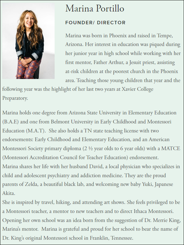 Marina was born in Phoenix and raised in Tempe, Arizona. Her interest in education was piqued during her junior year in high school while working with her first mentor, Father Arthur, a Jesuit priest, assisting at-risk children at the poorest church in the Phoenix area. Teaching those young children that year and the following year was the highlight of her last two years at Xavier College Preparatory.  

Marina holds one degree from Arizona State University in Elementary Education (B.A.E) and one from Belmont University in Early Childhood and Montessori Education (M.A.T).  She also holds a TN state teaching license with two endorsements: Early Childhood and Elementary Education, and an American Montessori Society primary diploma (2 ½ year olds to 6 year olds) with a MATCE (Montessori Accreditation Council for Teacher Education) endorsement.
Marina shares her life with her husband David, a local physician who specializes in child and adolescent psychiatry and addiction medicine. They are the proud parents of Zelda, a beautiful black lab, and welcoming new baby Yuki, Japanese Akita.
She is inspired by travel, hiking, and attending art shows. She feels privileged to be a Montessori teacher, a mentor to new teachers and to direct Ithaca Montessori. Opening her own school was an idea born from the suggestion of Dr. Merrie King, Marina’s mentor.  Marina is grateful and proud for her school to bear the name of Dr. King’s original Montessori school in Franklin, Tennessee.